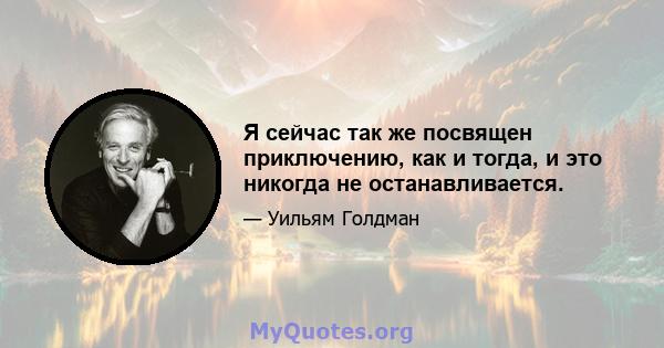 Я сейчас так же посвящен приключению, как и тогда, и это никогда не останавливается.