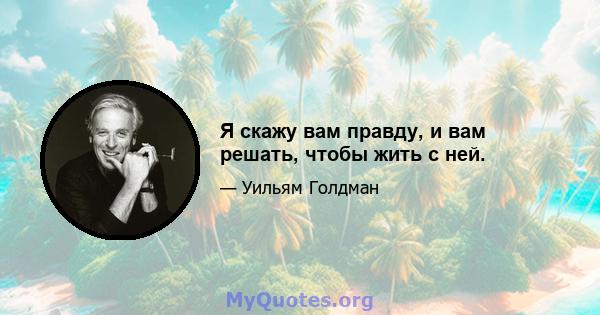 Я скажу вам правду, и вам решать, чтобы жить с ней.