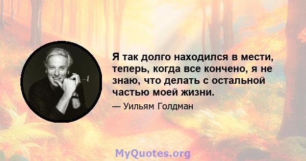 Я так долго находился в мести, теперь, когда все кончено, я не знаю, что делать с остальной частью моей жизни.