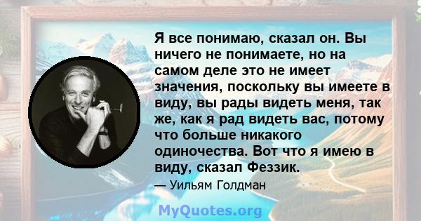 Я все понимаю, сказал он. Вы ничего не понимаете, но на самом деле это не имеет значения, поскольку вы имеете в виду, вы рады видеть меня, так же, как я рад видеть вас, потому что больше никакого одиночества. Вот что я