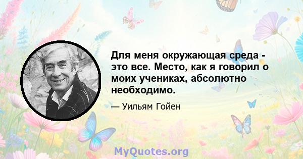 Для меня окружающая среда - это все. Место, как я говорил о моих учениках, абсолютно необходимо.