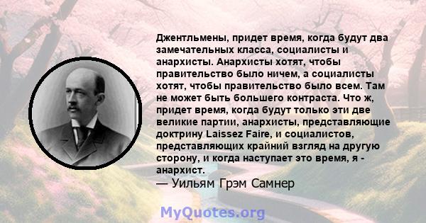 Джентльмены, придет время, когда будут два замечательных класса, социалисты и анархисты. Анархисты хотят, чтобы правительство было ничем, а социалисты хотят, чтобы правительство было всем. Там не может быть большего