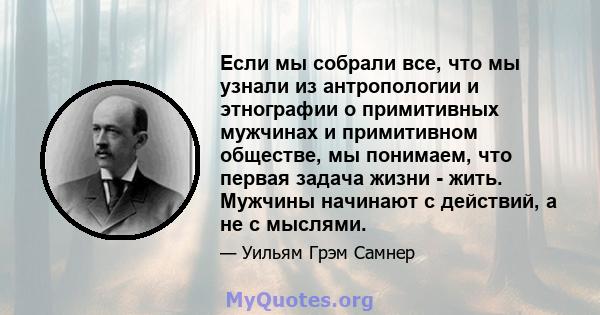 Если мы собрали все, что мы узнали из антропологии и этнографии о примитивных мужчинах и примитивном обществе, мы понимаем, что первая задача жизни - жить. Мужчины начинают с действий, а не с мыслями.