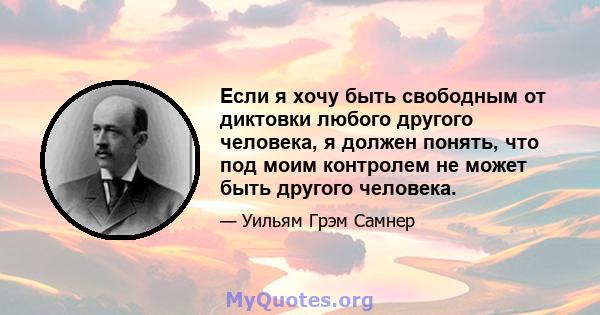 Если я хочу быть свободным от диктовки любого другого человека, я должен понять, что под моим контролем не может быть другого человека.