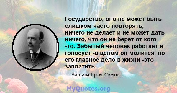 Государство, оно не может быть слишком часто повторять, ничего не делает и не может дать ничего, что он не берет от кого -то. Забытый человек работает и голосует -в целом он молится, но его главное дело в жизни -это