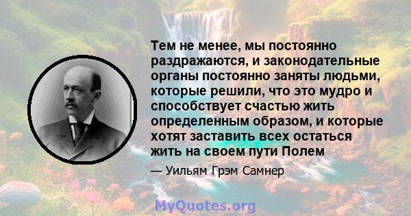 Тем не менее, мы постоянно раздражаются, и законодательные органы постоянно заняты людьми, которые решили, что это мудро и способствует счастью жить определенным образом, и которые хотят заставить всех остаться жить на