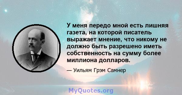 У меня передо мной есть лишняя газета, на которой писатель выражает мнение, что никому не должно быть разрешено иметь собственность на сумму более миллиона долларов.