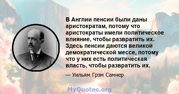 В Англии пенсии были даны аристократам, потому что аристократы имели политическое влияние, чтобы развратить их. Здесь пенсии даются великой демократической мессе, потому что у них есть политическая власть, чтобы