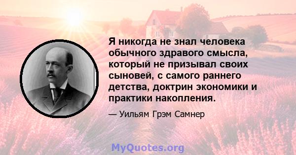 Я никогда не знал человека обычного здравого смысла, который не призывал своих сыновей, с самого раннего детства, доктрин экономики и практики накопления.