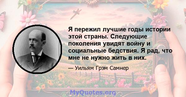 Я пережил лучшие годы истории этой страны. Следующие поколения увидят войну и социальные бедствия. Я рад, что мне не нужно жить в них.