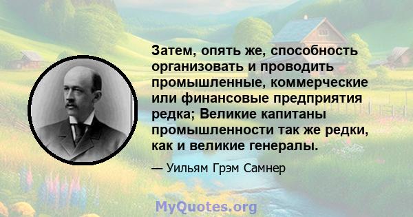 Затем, опять же, способность организовать и проводить промышленные, коммерческие или финансовые предприятия редка; Великие капитаны промышленности так же редки, как и великие генералы.