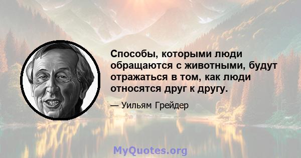 Способы, которыми люди обращаются с животными, будут отражаться в том, как люди относятся друг к другу.