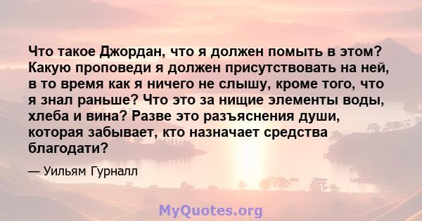 Что такое Джордан, что я должен помыть в этом? Какую проповеди я должен присутствовать на ней, в то время как я ничего не слышу, кроме того, что я знал раньше? Что это за нищие элементы воды, хлеба и вина? Разве это