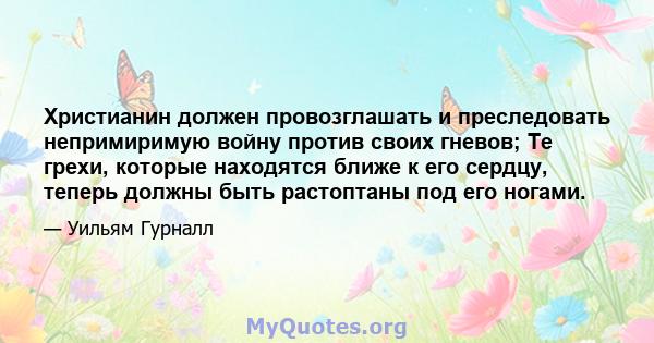 Христианин должен провозглашать и преследовать непримиримую войну против своих гневов; Те грехи, которые находятся ближе к его сердцу, теперь должны быть растоптаны под его ногами.