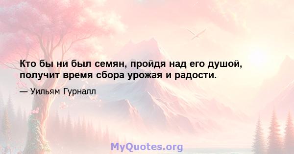 Кто бы ни был семян, пройдя над его душой, получит время сбора урожая и радости.