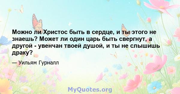 Можно ли Христос быть в сердце, и ты этого не знаешь? Может ли один царь быть свергнут, а другой - увенчан твоей душой, и ты не слышишь драку?