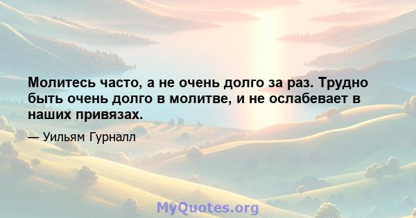 Молитесь часто, а не очень долго за раз. Трудно быть очень долго в молитве, и не ослабевает в наших привязах.