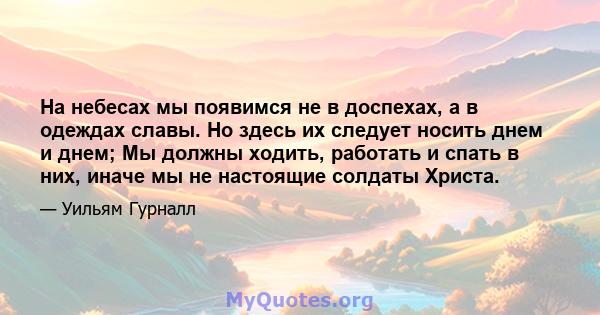 На небесах мы появимся не в доспехах, а в одеждах славы. Но здесь их следует носить днем ​​и днем; Мы должны ходить, работать и спать в них, иначе мы не настоящие солдаты Христа.