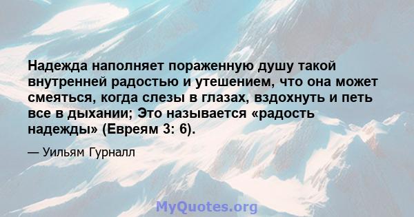 Надежда наполняет пораженную душу такой внутренней радостью и утешением, что она может смеяться, когда слезы в глазах, вздохнуть и петь все в дыхании; Это называется «радость надежды» (Евреям 3: 6).