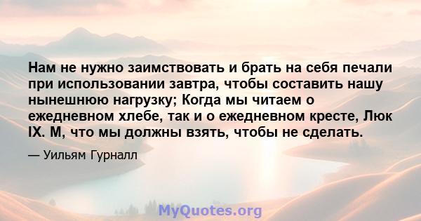 Нам не нужно заимствовать и брать на себя печали при использовании завтра, чтобы составить нашу нынешнюю нагрузку; Когда мы читаем о ежедневном хлебе, так и о ежедневном кресте, Люк IX. М, что мы должны взять, чтобы не