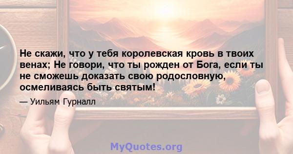 Не скажи, что у тебя королевская кровь в твоих венах; Не говори, что ты рожден от Бога, если ты не сможешь доказать свою родословную, осмеливаясь быть святым!