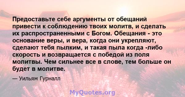 Предоставьте себе аргументы от обещаний привести к соблюдению твоих молитв, и сделать их распространенными с Богом. Обещания - это основание веры, и вера, когда они укрепляют, сделают тебя пылким, и такая пыла когда