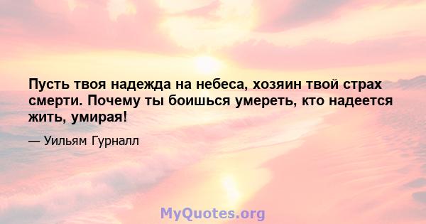 Пусть твоя надежда на небеса, хозяин твой страх смерти. Почему ты боишься умереть, кто надеется жить, умирая!