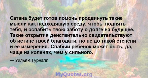 Сатана будет готов помочь продвинуть такие мысли как подходящую среду, чтобы поднять тебя, и ослабить твою заботу о долге на будущее. Такие открытия действительно свидетельствуют об истине твоей благодати, но не до