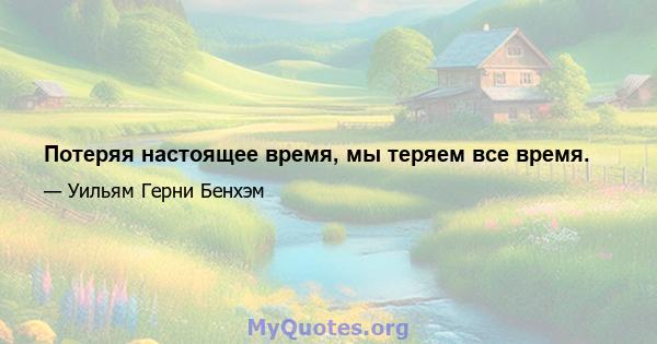 Потеряя настоящее время, мы теряем все время.