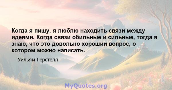 Когда я пишу, я люблю находить связи между идеями. Когда связи обильные и сильные, тогда я знаю, что это довольно хороший вопрос, о котором можно написать.