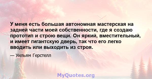 У меня есть большая автономная мастерская на задней части моей собственности, где я создаю прототип и строю вещи. Он яркий, вместительный, и имеет гигантскую дверь, так что его легко вводить или выходить из строя.