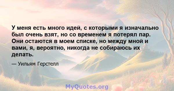 У меня есть много идей, с которыми я изначально был очень взят, но со временем я потерял пар. Они остаются в моем списке, но между мной и вами, я, вероятно, никогда не собираюсь их делать.