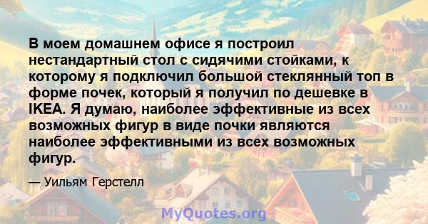 В моем домашнем офисе я построил нестандартный стол с сидячими стойками, к которому я подключил большой стеклянный топ в форме почек, который я получил по дешевке в IKEA. Я думаю, наиболее эффективные из всех возможных