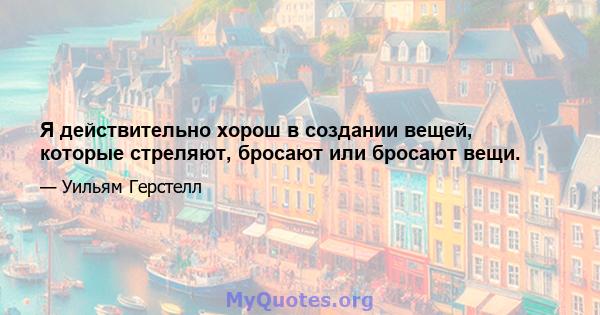 Я действительно хорош в создании вещей, которые стреляют, бросают или бросают вещи.