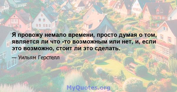 Я провожу немало времени, просто думая о том, является ли что -то возможным или нет, и, если это возможно, стоит ли это сделать.