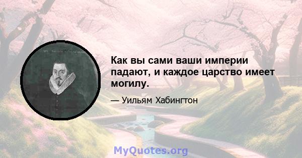 Как вы сами ваши империи падают, и каждое царство имеет могилу.