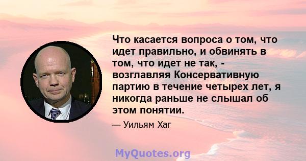 Что касается вопроса о том, что идет правильно, и обвинять в том, что идет не так, - возглавляя Консервативную партию в течение четырех лет, я никогда раньше не слышал об этом понятии.