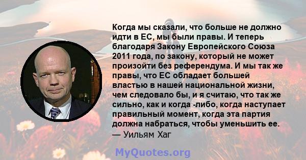 Когда мы сказали, что больше не должно идти в ЕС, мы были правы. И теперь благодаря Закону Европейского Союза 2011 года, по закону, который не может произойти без референдума. И мы так же правы, что ЕС обладает большей