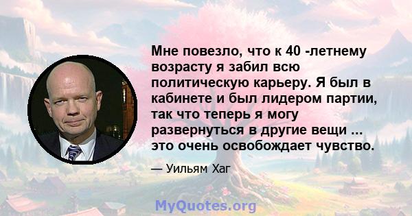 Мне повезло, что к 40 -летнему возрасту я забил всю политическую карьеру. Я был в кабинете и был лидером партии, так что теперь я могу развернуться в другие вещи ... это очень освобождает чувство.