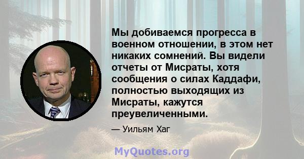 Мы добиваемся прогресса в военном отношении, в этом нет никаких сомнений. Вы видели отчеты от Мисраты, хотя сообщения о силах Каддафи, полностью выходящих из Мисраты, кажутся преувеличенными.