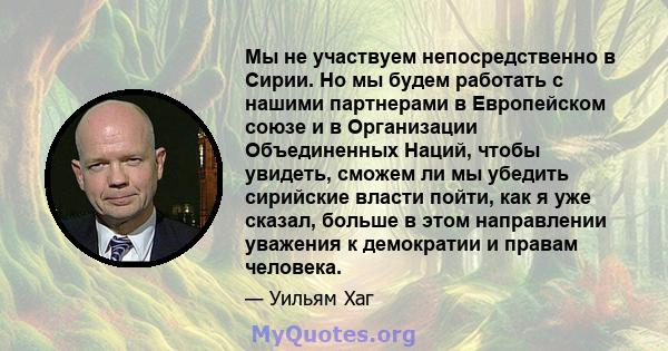 Мы не участвуем непосредственно в Сирии. Но мы будем работать с нашими партнерами в Европейском союзе и в Организации Объединенных Наций, чтобы увидеть, сможем ли мы убедить сирийские власти пойти, как я уже сказал,