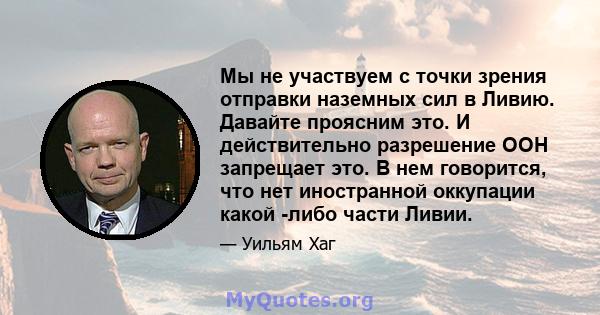 Мы не участвуем с точки зрения отправки наземных сил в Ливию. Давайте проясним это. И действительно разрешение ООН запрещает это. В нем говорится, что нет иностранной оккупации какой -либо части Ливии.