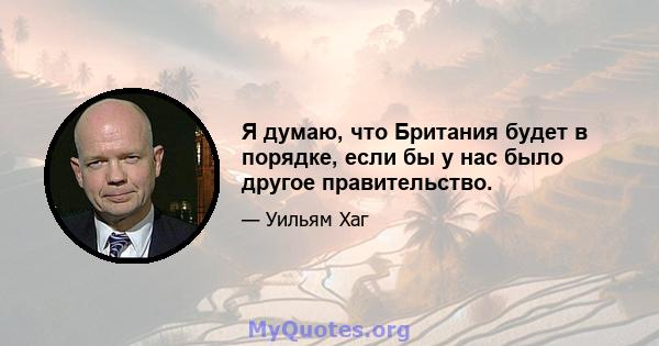 Я думаю, что Британия будет в порядке, если бы у нас было другое правительство.