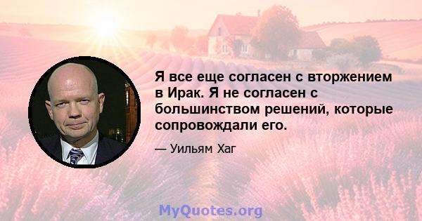 Я все еще согласен с вторжением в Ирак. Я не согласен с большинством решений, которые сопровождали его.