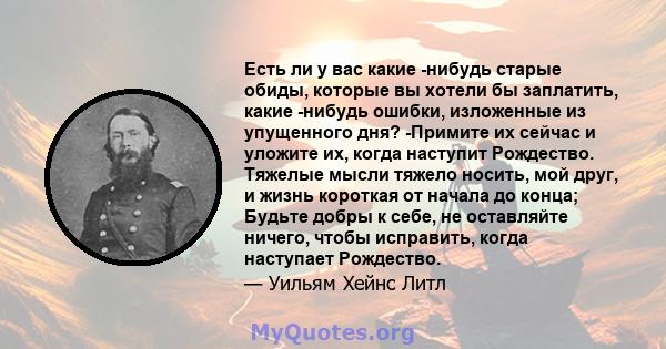 Есть ли у вас какие -нибудь старые обиды, которые вы хотели бы заплатить, какие -нибудь ошибки, изложенные из упущенного дня? -Примите их сейчас и уложите их, когда наступит Рождество. Тяжелые мысли тяжело носить, мой