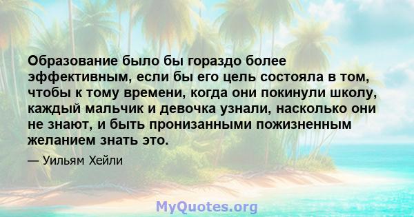 Образование было бы гораздо более эффективным, если бы его цель состояла в том, чтобы к тому времени, когда они покинули школу, каждый мальчик и девочка узнали, насколько они не знают, и быть пронизанными пожизненным