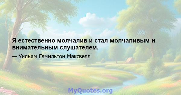 Я естественно молчалив и стал молчаливым и внимательным слушателем.