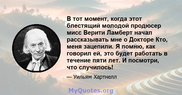 В тот момент, когда этот блестящий молодой продюсер мисс Верити Ламберт начал рассказывать мне о Докторе Кто, меня зацепили. Я помню, как говорил ей, это будет работать в течение пяти лет. И посмотри, что случилось!