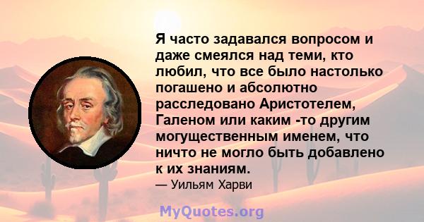 Я часто задавался вопросом и даже смеялся над теми, кто любил, что все было настолько погашено и абсолютно расследовано Аристотелем, Галеном или каким -то другим могущественным именем, что ничто не могло быть добавлено