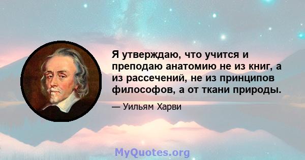 Я утверждаю, что учится и преподаю анатомию не из книг, а из рассечений, не из принципов философов, а от ткани природы.